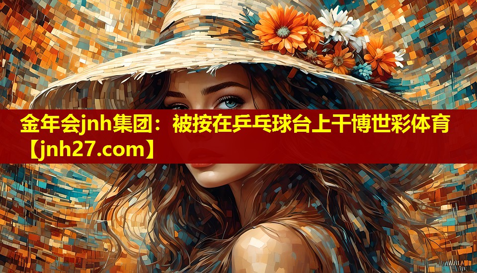 金年会jnh集团：被按在乒乓球台上干博世彩体育